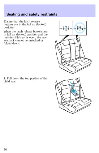 Seating and safety restraints 
Ensure that the latch release 
buttons are in the full up (locked) 
position. 
When the latch release buttons are 
in full up (locked) position and the 
built-in child seat is open, the rear 
seatback cannot be unlocked or 
folded down. 
1. Pull down the top portion of the 
child seat. 
76 
 