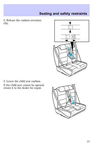 Seating and safety restraints 
2. Release the cushion retention 
clip. 
3. Lower the child seat cushion. 
If the child seat cannot be opened, 
return it to the dealer for repair. 
77 
 