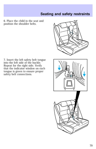 Seating and safety restraints 
6. Place the child in the seat and 
position the shoulder belts. 
7. Insert the left safety belt tongue 
into the left side of the buckle. 
Repeat for the right side. Verify 
that the indicator window on each 
tongue is green to ensure proper 
safety belt connections. 
79 
 