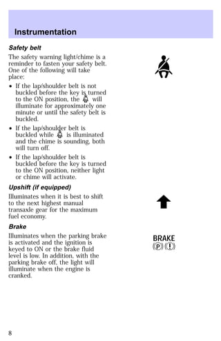 Safety belt 
The safety warning light/chime is a 
reminder to fasten your safety belt. 
One of the following will take 
place: 
² If the lap/shoulder belt is not 
buckled before the key is turned 
to the ON position, the will 
illuminate for approximately one 
minute or until the safety belt is 
buckled. 
² If the lap/shoulder belt is 
buckled while is illuminated 
and the chime is sounding, both 
will turn off. 
² If the lap/shoulder belt is 
buckled before the key is turned 
to the ON position, neither light 
or chime will activate. 
Upshift (if equipped) 
Illuminates when it is best to shift 
to the next highest manual 
transaxle gear for the maximum 
fuel economy. 
Brake 
Illuminates when the parking brake 
is activated and the ignition is 
keyed to ON or the brake fluid 
level is low. In addition, with the 
parking brake off, the light will 
illuminate when the engine is 
cranked. 
BRAKE 
P ! 
Instrumentation 
8 
 