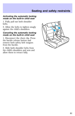 Seating and safety restraints 
Activating the automatic locking 
mode on the built-in child seat 
1. Fully pull out both shoulder 
belts. 
2. Allow the belts to tighten snugly 
against the child’s shoulders. 
Canceling the automatic locking 
mode on the built-in child seat 
1. Disconnect the chest clip. Press 
the buckle release button and 
remove both safety belt tongues 
from the buckle. 
2. Slide both shoulder belts from 
the child’s shoulders and arm and 
allow them to retract fully. 
81 
 