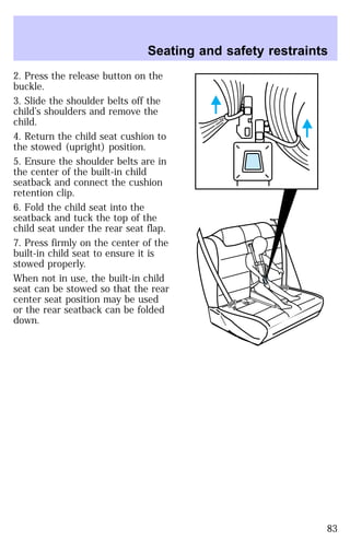 Seating and safety restraints 
2. Press the release button on the 
buckle. 
3. Slide the shoulder belts off the 
child’s shoulders and remove the 
child. 
4. Return the child seat cushion to 
the stowed (upright) position. 
5. Ensure the shoulder belts are in 
the center of the built-in child 
seatback and connect the cushion 
retention clip. 
6. Fold the child seat into the 
seatback and tuck the top of the 
child seat under the rear seat flap. 
7. Press firmly on the center of the 
built-in child seat to ensure it is 
stowed properly. 
When not in use, the built-in child 
seat can be stowed so that the rear 
center seat position may be used 
or the rear seatback can be folded 
down. 
83 
 