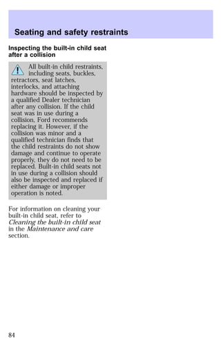 Seating and safety restraints 
Inspecting the built-in child seat 
after a collision 
All built-in child restraints, 
including seats, buckles, 
retractors, seat latches, 
interlocks, and attaching 
hardware should be inspected by 
a qualified Dealer technician 
after any collision. If the child 
seat was in use during a 
collision, Ford recommends 
replacing it. However, if the 
collision was minor and a 
qualified technician finds that 
the child restraints do not show 
damage and continue to operate 
properly, they do not need to be 
replaced. Built-in child seats not 
in use during a collision should 
also be inspected and replaced if 
either damage or improper 
operation is noted. 
For information on cleaning your 
built-in child seat, refer to 
Cleaning the built-in child seat 
in the Maintenance and care 
section. 
84 
 