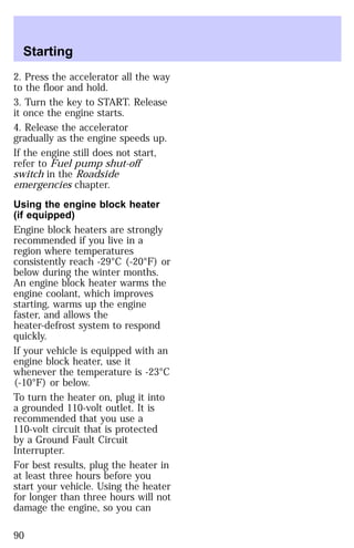 Starting 
2. Press the accelerator all the way 
to the floor and hold. 
3. Turn the key to START. Release 
it once the engine starts. 
4. Release the accelerator 
gradually as the engine speeds up. 
If the engine still does not start, 
refer to Fuel pump shut-off 
switch in the Roadside 
emergencies chapter. 
Using the engine block heater 
(if equipped) 
Engine block heaters are strongly 
recommended if you live in a 
region where temperatures 
consistently reach -29°C (-20°F) or 
below during the winter months. 
An engine block heater warms the 
engine coolant, which improves 
starting, warms up the engine 
faster, and allows the 
heater-defrost system to respond 
quickly. 
If your vehicle is equipped with an 
engine block heater, use it 
whenever the temperature is -23°C 
(-10°F) or below. 
To turn the heater on, plug it into 
a grounded 110-volt outlet. It is 
recommended that you use a 
110-volt circuit that is protected 
by a Ground Fault Circuit 
Interrupter. 
For best results, plug the heater in 
at least three hours before you 
start your vehicle. Using the heater 
for longer than three hours will not 
damage the engine, so you can 
90 
 