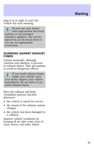 plug it in at night to start the 
vehicle the next morning. 
Do not use your heater 
with ungrounded electrical 
systems or two-pronged 
(cheater) adapters. You can be 
injured by an electrical shock if 
you use an ungrounded 
connection. 
GUARDING AGAINST EXHAUST 
FUMES 
Carbon monoxide, although 
colorless and odorless, is present 
in exhaust fumes. Take precautions 
to avoid its dangerous effects. 
If you smell exhaust fumes 
inside your vehicle, have 
your dealer inspect your vehicle 
immediately. Do not drive if you 
smell exhaust fumes. 
Have the exhaust and body 
ventilation systems checked 
whenever: 
² the vehicle is raised for service 
² the sound of the exhaust system 
changes 
² the vehicle has been damaged in 
a collision 
Improve vehicle ventilation by 
keeping all air inlet vents clear of 
snow, leaves, and other debris. 
Starting 
91 
 