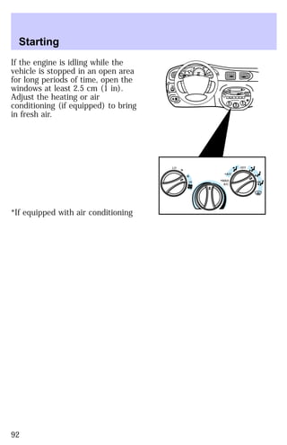 If the engine is idling while the 
vehicle is stopped in an open area 
for long periods of time, open the 
windows at least 2.5 cm (1 in). 
Adjust the heating or air 
conditioning (if equipped) to bring 
in fresh air. 
*If equipped with air conditioning 
BASS TREB 
OFF 
E F C H 
HI 
LO 
SEEK
 
TUNE SCAN 
*A/C 
*MAX
 
A/C 
HI 
LO 
OFF 
*A/C 
*MAX
 
A/C 
TUNE
 
DISCS
 
EJ REW FF 
BAL 
FADE 
TAPE 
CD 
AM
 
FM 
– + 
1
 
SIDE 1-2 
2 
3 4 
5
 
COMP 
1
 
SIDE 1-2 
VOL–
 
PUSH ON 
MIRRORS 
0 0 0 0 0 0 
0 0 0 
40 
30 
20 
50 60 70 
80 
90 
100 
110 20 
40 
60 
80 
100 
120 
140 
160 
180 
FUEL FILL 
1/2 2 
1 
3 
RPM x 1000 
RSM 
SET 
ACC 
CST 
OFF 
ON 
OFF 
PULL 
MIST 
OFF 
INT 
1 
2 
L R 
Starting 
92 
 