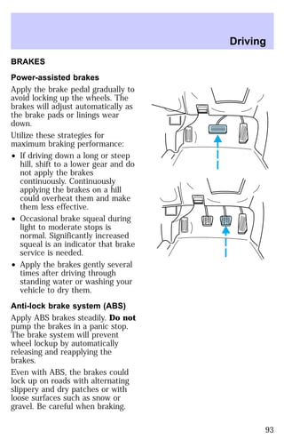 BRAKES 
Power-assisted brakes 
Apply the brake pedal gradually to 
avoid locking up the wheels. The 
brakes will adjust automatically as 
the brake pads or linings wear 
down. 
Utilize these strategies for 
maximum braking performance: 
² If driving down a long or steep 
hill, shift to a lower gear and do 
not apply the brakes 
continuously. Continuously 
applying the brakes on a hill 
could overheat them and make 
them less effective. 
² Occasional brake squeal during 
light to moderate stops is 
normal. Significantly increased 
squeal is an indicator that brake 
service is needed. 
² Apply the brakes gently several 
times after driving through 
standing water or washing your 
vehicle to dry them. 
Anti-lock brake system (ABS) 
Apply ABS brakes steadily. Do not 
pump the brakes in a panic stop. 
The brake system will prevent 
wheel lockup by automatically 
releasing and reapplying the 
brakes. 
Even with ABS, the brakes could 
lock up on roads with alternating 
slippery and dry patches or with 
loose surfaces such as snow or 
gravel. Be careful when braking. 
Driving 
93 
 