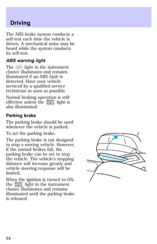 Driving 
The ABS brake system conducts a 
self-test each time the vehicle is 
driven. A mechanical noise may be 
heard while the system conducts 
its self-test. 
ABS warning light 
The ABS light in the instrument 
cluster illuminates and remains 
illuminated if an ABS fault is 
detected. Have your vehicle 
serviced by a qualified service 
technician as soon as possible. 
Normal braking operation is still 
effective unless the P ! 
BRAKE light is 
also illuminated. 
Parking brake 
The parking brake should be used 
whenever the vehicle is parked. 
To set the parking brake: 
The parking brake is not designed 
to stop a moving vehicle. However, 
if the normal brakes fail, the 
parking brake can be set to stop 
the vehicle. The vehicle’s stopping 
distance will increase greatly and 
vehicle steering response will be 
limited. 
When the ignition is turned to ON, 
the BRAKE light in the instrument 
P ! 
cluster illuminates and remains 
illuminated until the parking brake 
is released. 
94 
 