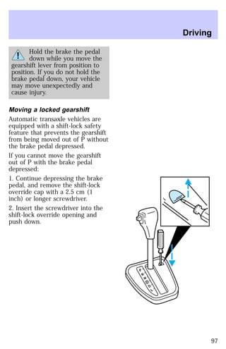 Hold the brake the pedal 
down while you move the 
gearshift lever from position to 
position. If you do not hold the 
brake pedal down, your vehicle 
may move unexpectedly and 
cause injury. 
Moving a locked gearshift 
Automatic transaxle vehicles are 
equipped with a shift-lock safety 
feature that prevents the gearshift 
from being moved out of P without 
the brake pedal depressed. 
If you cannot move the gearshift 
out of P with the brake pedal 
depressed: 
1. Continue depressing the brake 
pedal, and remove the shift-lock 
override cap with a 2.5 cm (1 
inch) or longer screwdriver. 
2. Insert the screwdriver into the 
shift-lock override opening and 
push down. 
P 
R 
N 
D 
D 
L 
Driving 
97 
 