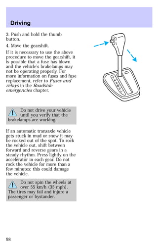 3. Push and hold the thumb 
button. 
4. Move the gearshift. 
If it is necessary to use the above 
procedure to move the gearshift, it 
is possible that a fuse has blown 
and the vehicle’s brakelamps may 
not be operating properly. For 
more information on fuses and fuse 
replacement, refer to Fuses and 
relays in the Roadside 
emergencies chapter. 
Do not drive your vehicle 
until you verify that the 
brakelamps are working. 
If an automatic transaxle vehicle 
gets stuck in mud or snow it may 
be rocked out of the spot. To rock 
the vehicle out, shift between 
forward and reverse gears in a 
steady rhythm. Press lightly on the 
accelerator in each gear. Do not 
rock the vehicle for more than a 
few minutes; this could damage 
the vehicle. 
Do not spin the wheels at 
over 55 km/h (35 mph). 
The tires may fail and injure a 
passenger or bystander. 
P 
R 
N 
D 
D 
L 
Driving 
98 
 