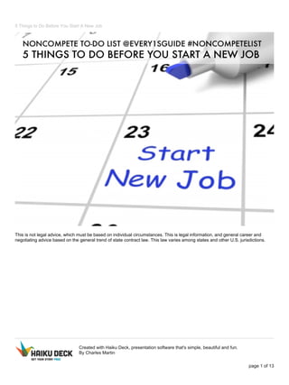 5 Things to Do Before You Start A New Job 
This is not legal advice, which must be based on individual circumstances. This is legal information, and general career and 
negotiating advice based on the general trend of state contract law. This law varies among states and other U.S. jurisdictions. 
Created with Haiku Deck, presentation software that's simple, beautiful and fun. 
By Charles Martin 
page 1 of 13 
 