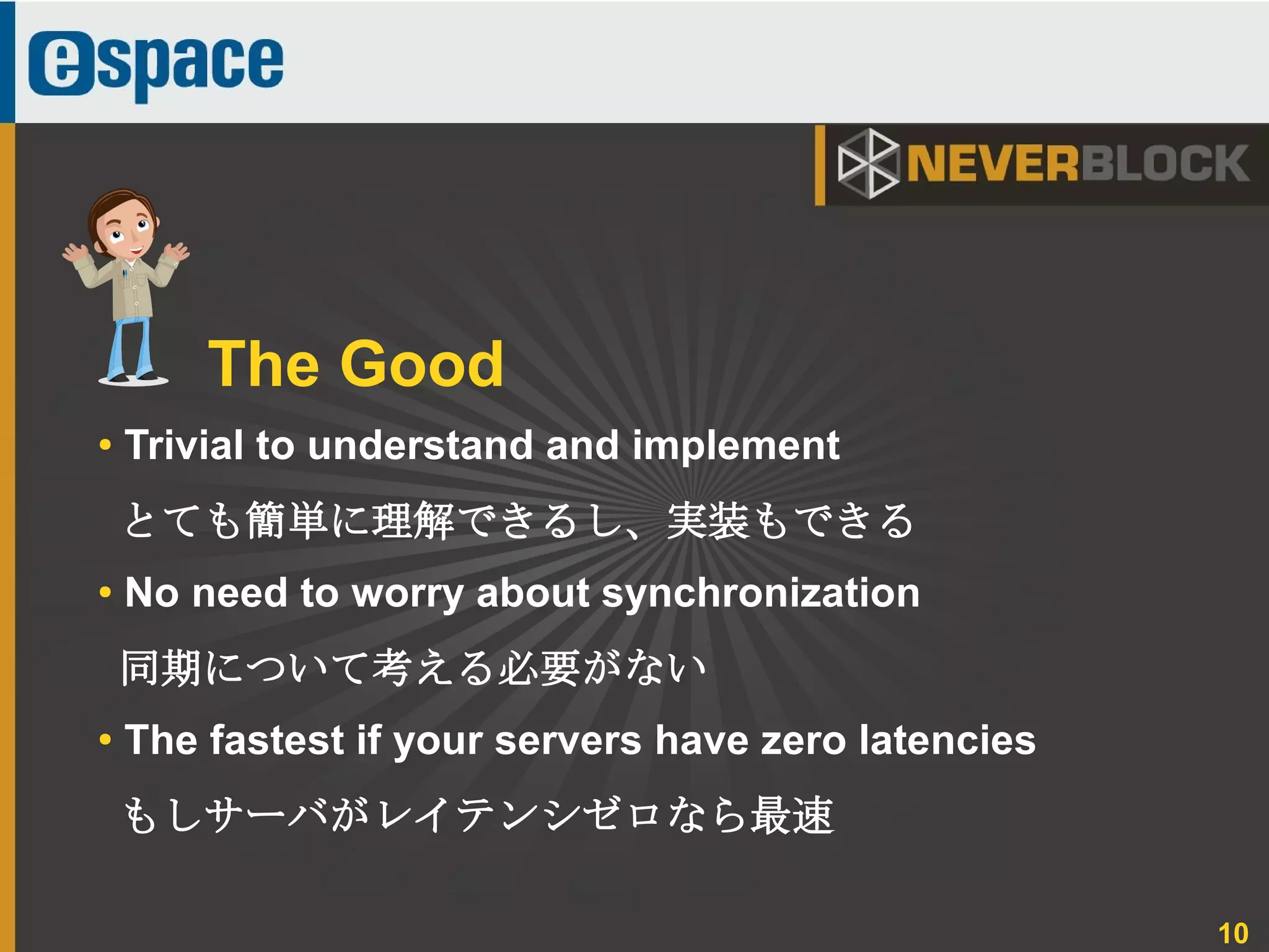 10
● Trivial to understand and implement
とても簡単に理解できるし、実装もできる
● No need to worry about synchronization
同期について考える必要がない
●
The fastest if your servers have zero latencies
もしサーバがレイテンシゼロなら最速
The Good
 
