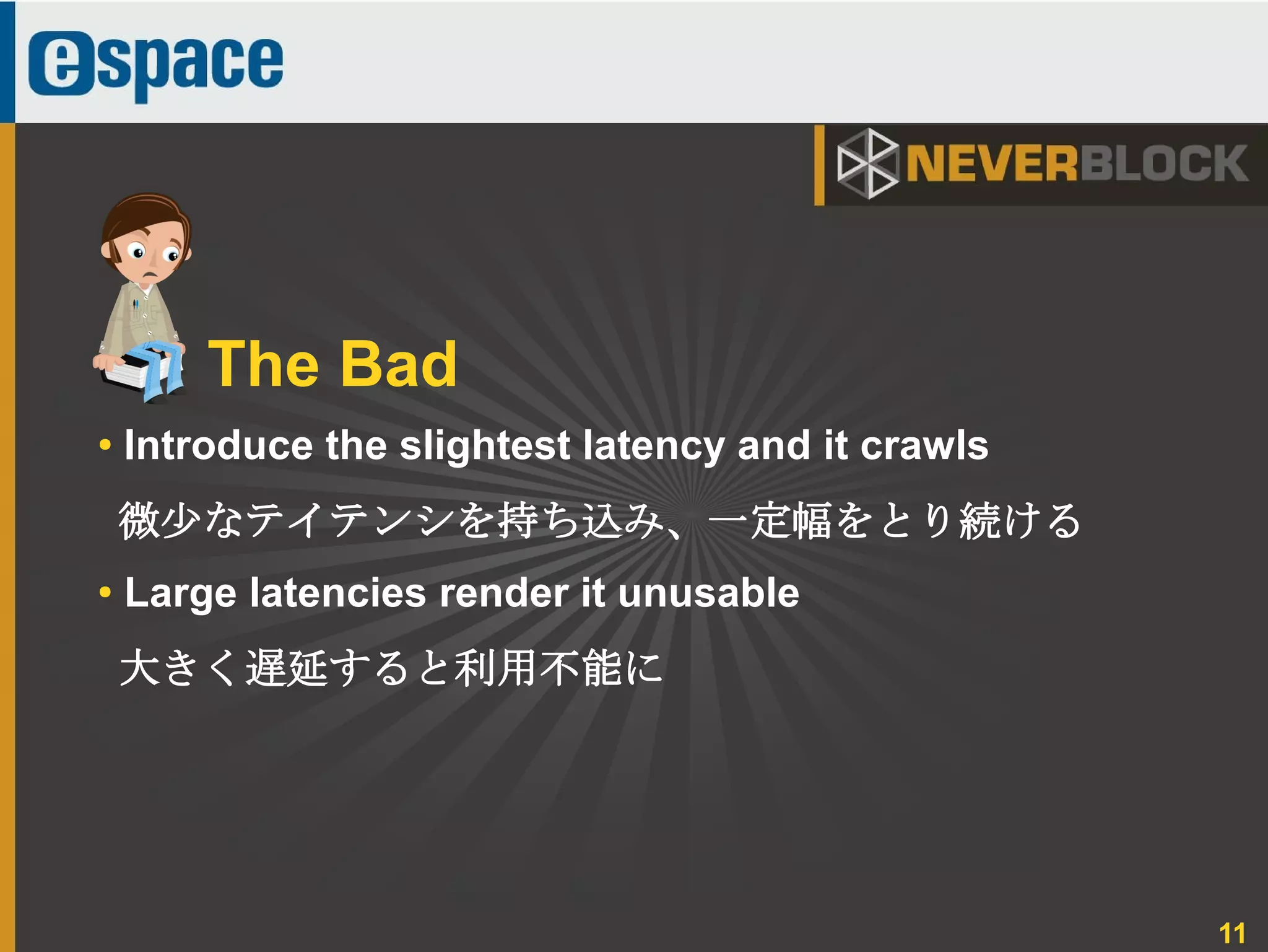 11
The Bad
● Introduce the slightest latency and it crawls
微少なテイテンシを持ち込み、一定幅をとり続ける
● Large latencies render it unusable
大きく遅延すると利用不能に
 