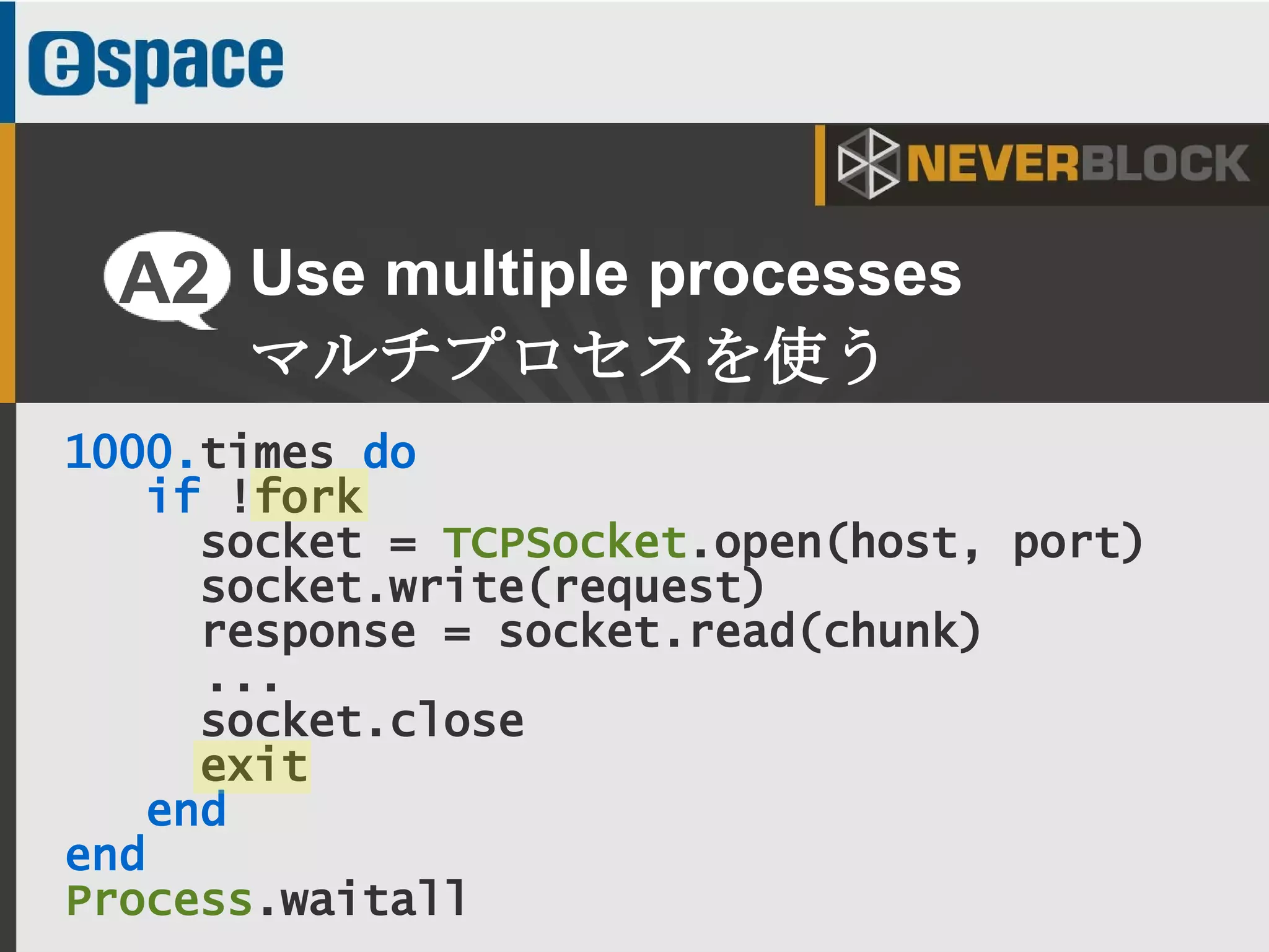 12
1000.times do
if !fork
socket = TCPSocket.open(host, port)
socket.write(request)
response = socket.read(chunk)
...
socket.close
exit
end
end
Process.waitall
Use multiple processes
マルチプロセスを使う
A2
 