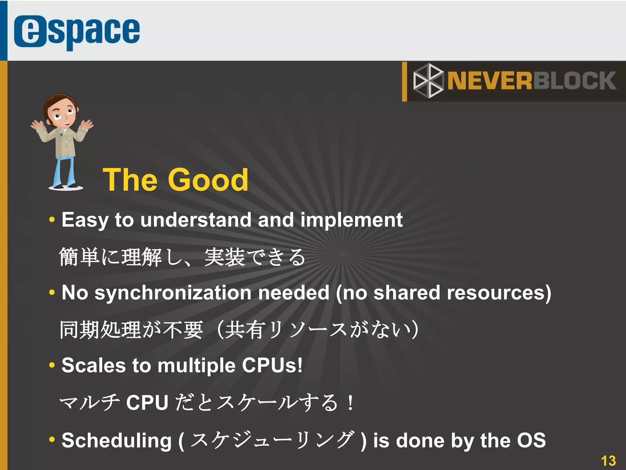 13
● Easy to understand and implement
簡単に理解し、実装できる
● No synchronization needed (no shared resources)
同期処理が不要（共有リソースがない）
●
Scales to multiple CPUs!
マルチ CPU だとスケールする！
●
Scheduling ( スケジューリング ) is done by the OS
The Good
 