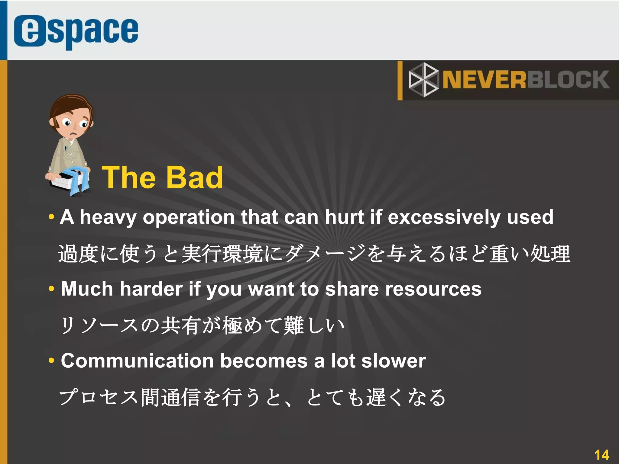 14
● A heavy operation that can hurt if excessively used
過度に使うと実行環境にダメージを与えるほど重い処理
● Much harder if you want to share resources
リソースの共有が極めて難しい
●
Communication becomes a lot slower
プロセス間通信を行うと、とても遅くなる
The Bad
 