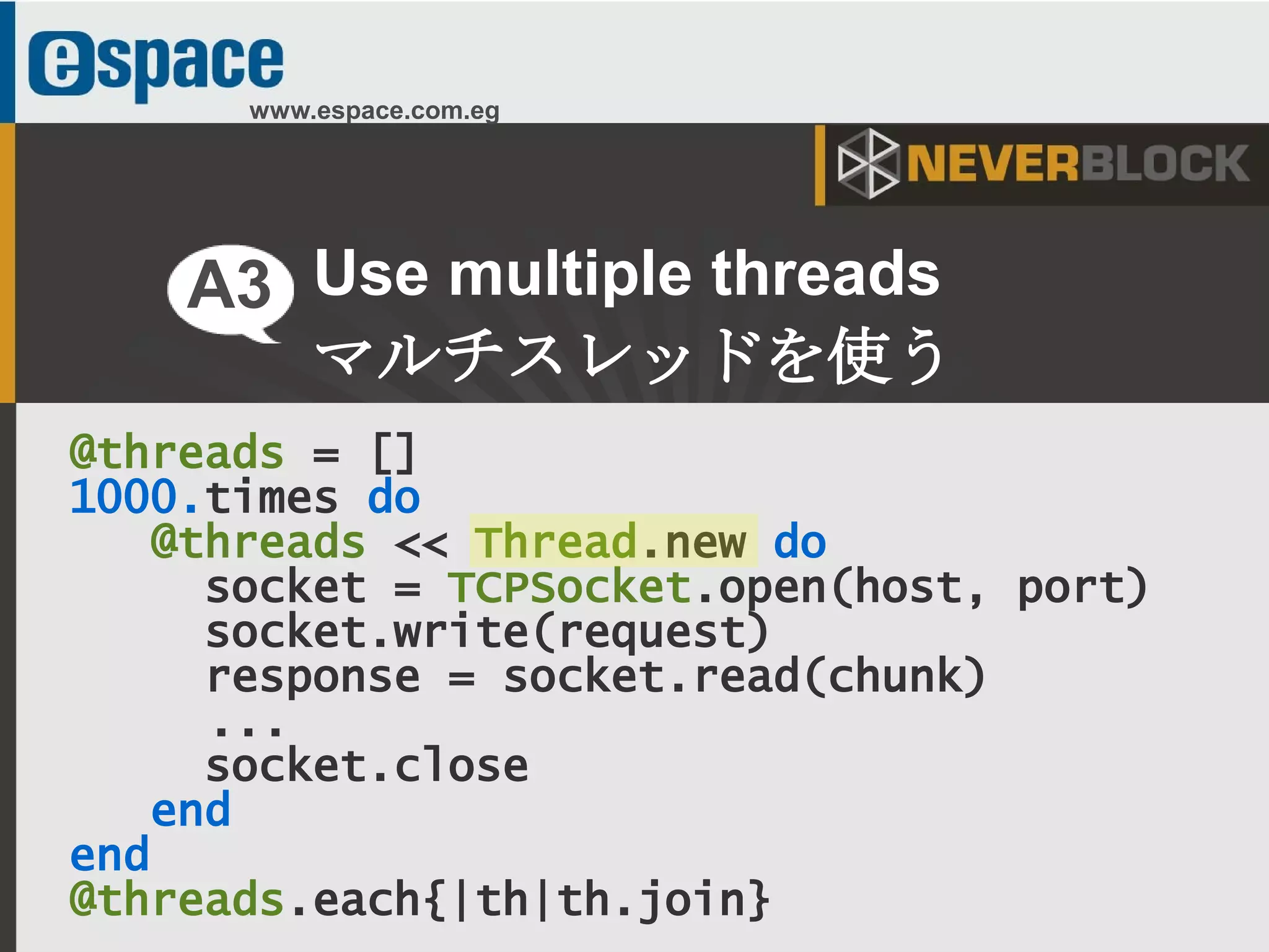 15
www.espace.com.eg
@threads = []
1000.times do
@threads << Thread.new do
socket = TCPSocket.open(host, port)
socket.write(request)
response = socket.read(chunk)
...
socket.close
end
end
@threads.each{|th|th.join}
Use multiple threads
マルチスレッドを使う
A3
 