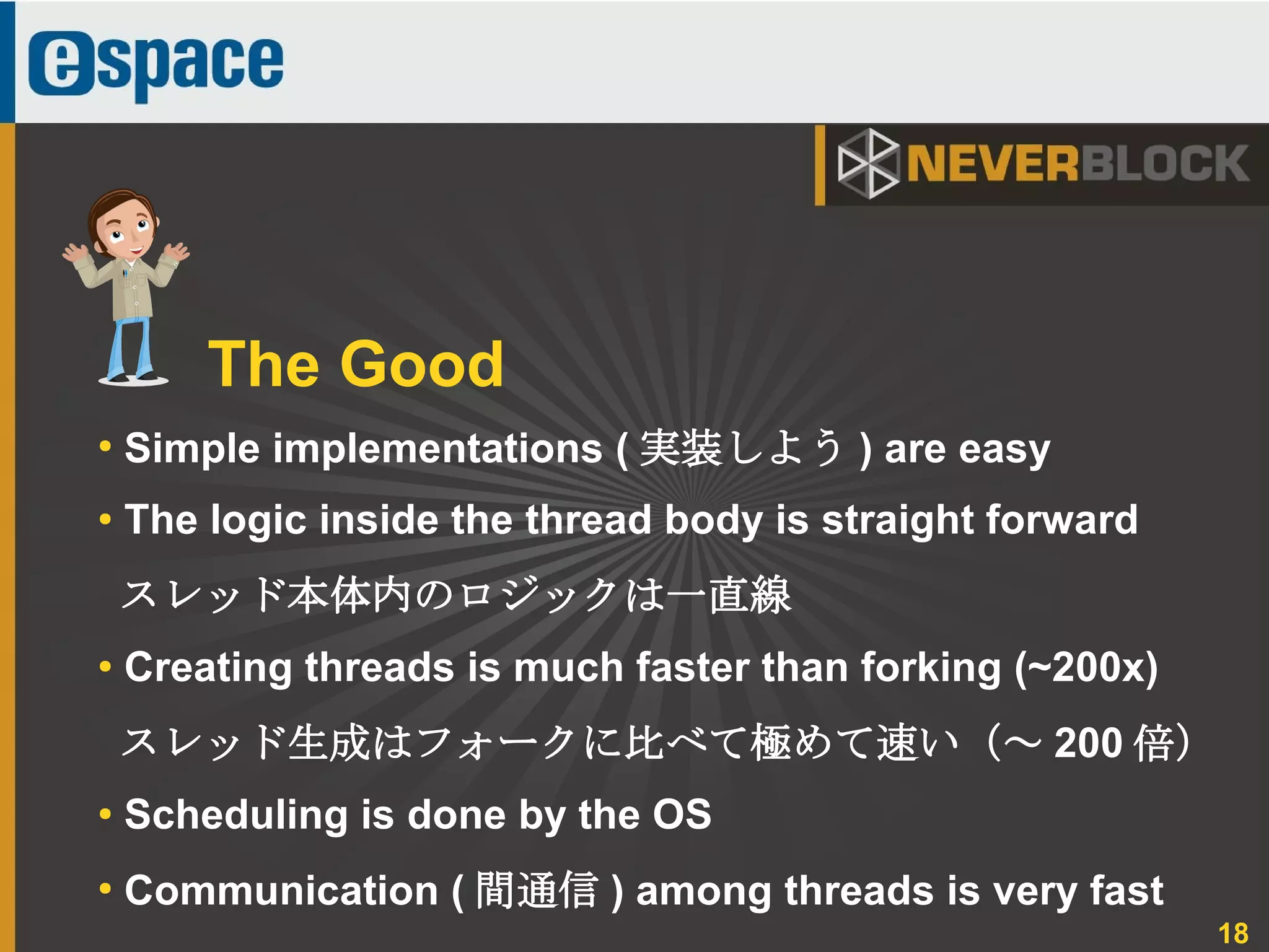 18
●
Simple implementations ( 実装しよう ) are easy
● The logic inside the thread body is straight forward
スレッド本体内のロジックは一直線
●
Creating threads is much faster than forking (~200x)
スレッド生成はフォークに比べて極めて速い（～ 200 倍）
●
Scheduling is done by the OS
●
Communication ( 間通信 ) among threads is very fast
The Good
 