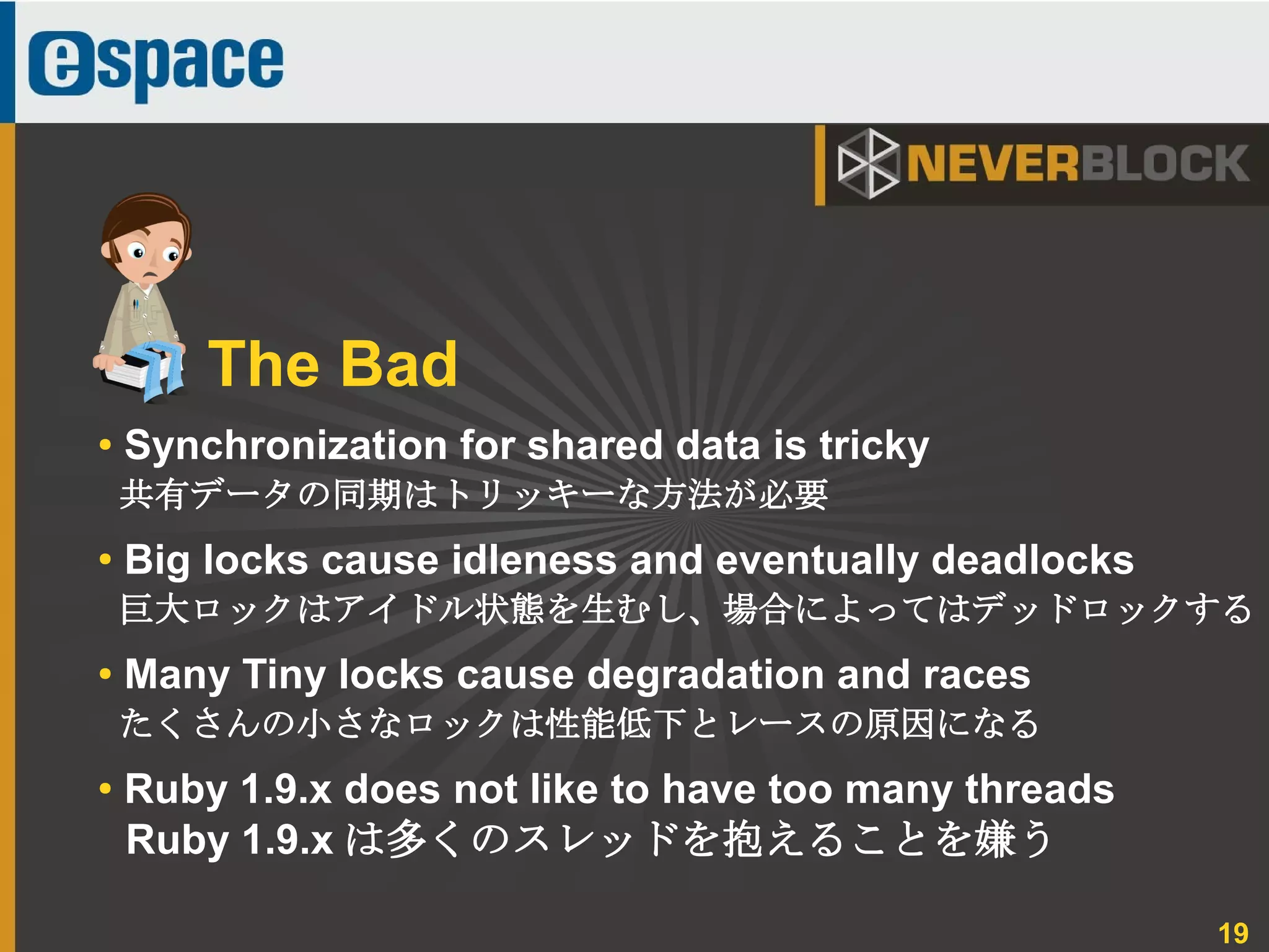 19
● Synchronization for shared data is tricky
共有データの同期はトリッキーな方法が必要
●
Big locks cause idleness and eventually deadlocks
巨大ロックはアイドル状態を生むし、場合によってはデッドロックする
● Many Tiny locks cause degradation and races
たくさんの小さなロックは性能低下とレースの原因になる
● Ruby 1.9.x does not like to have too many threads
Ruby 1.9.x は多くのスレッドを抱えることを嫌う
The Bad
 
