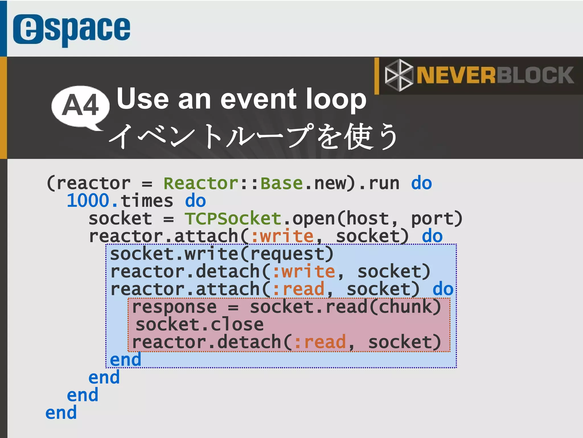 20
(reactor = Reactor::Base.new).run do
1000.times do
socket = TCPSocket.open(host, port)
reactor.attach(:write, socket) do
socket.write(request)
reactor.detach(:write, socket)
reactor.attach(:read, socket) do
response = socket.read(chunk)
socket.close
reactor.detach(:read, socket)
end
end
end
end
Use an event loop
イベントループを使う
A4
 