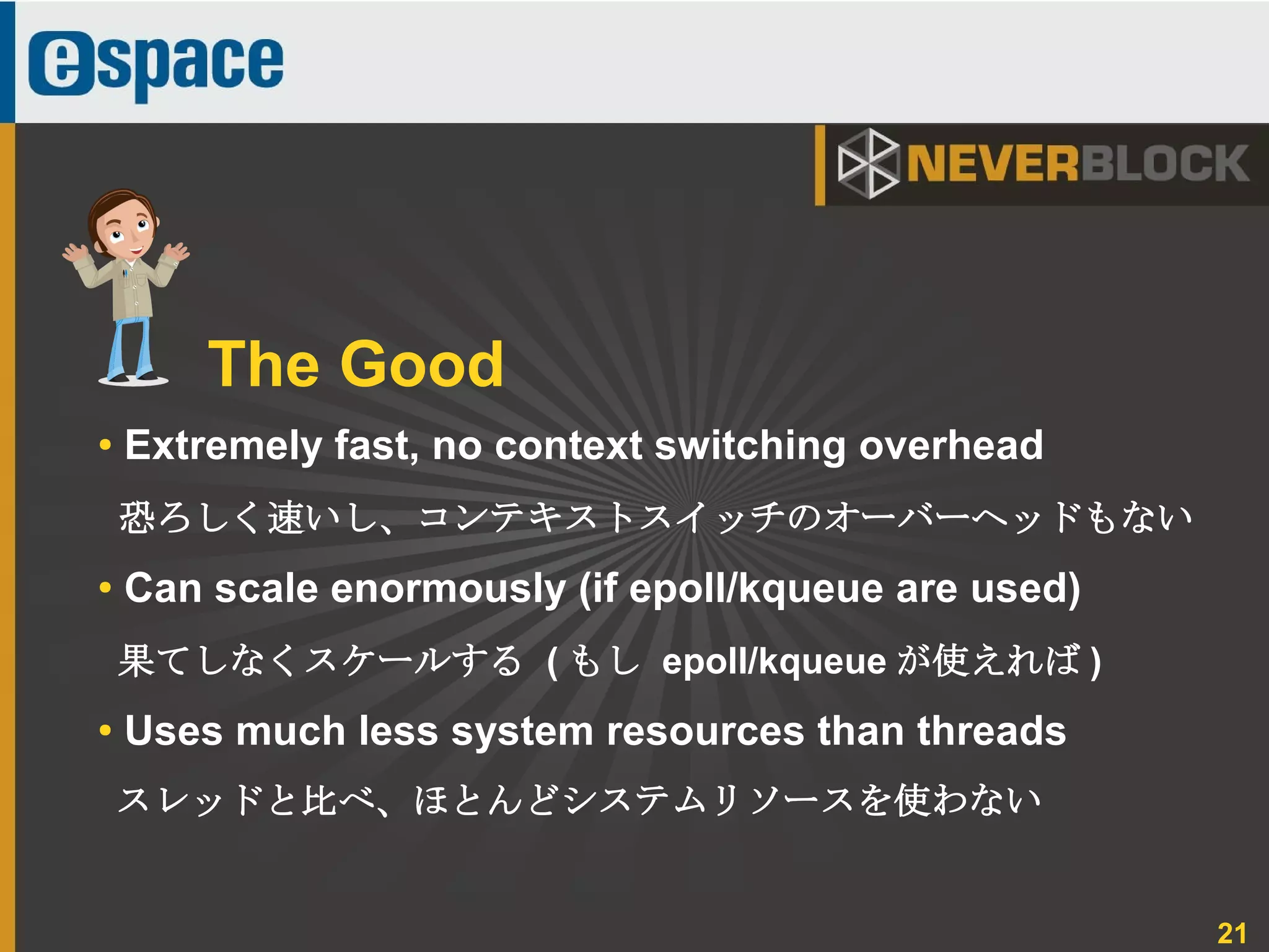 21
● Extremely fast, no context switching overhead
恐ろしく速いし、コンテキストスイッチのオーバーヘッドもない
● Can scale enormously (if epoll/kqueue are used)
果てしなくスケールする ( もし epoll/kqueue が使えれば )
● Uses much less system resources than threads
スレッドと比べ、ほとんどシステムリソースを使わない
The Good
 