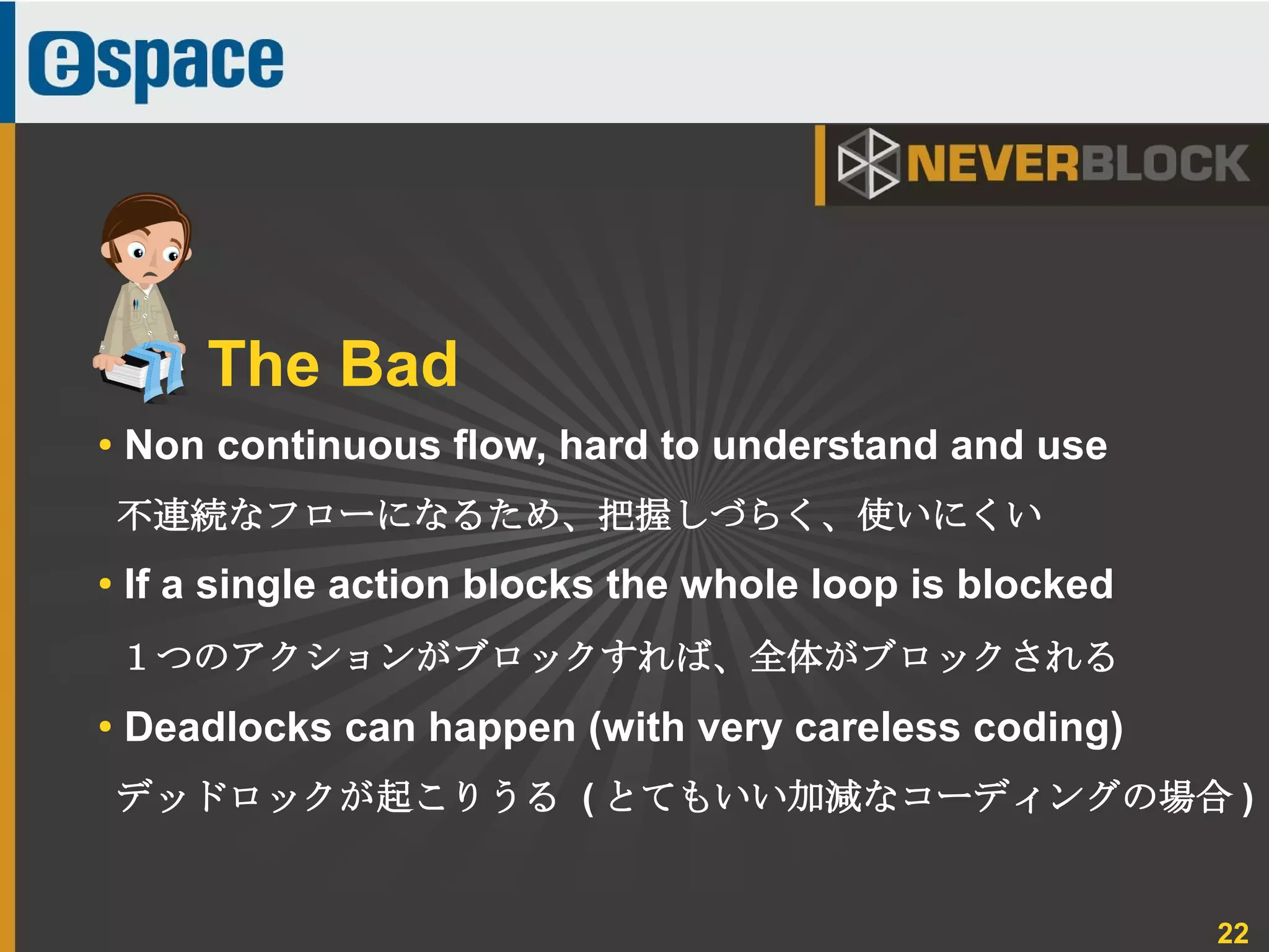 22
● Non continuous flow, hard to understand and use
不連続なフローになるため、把握しづらく、使いにくい
●
If a single action blocks the whole loop is blocked
１つのアクションがブロックすれば、全体がブロックされる
●
Deadlocks can happen (with very careless coding)
デッドロックが起こりうる ( とてもいい加減なコーディングの場合 )
The Bad
 