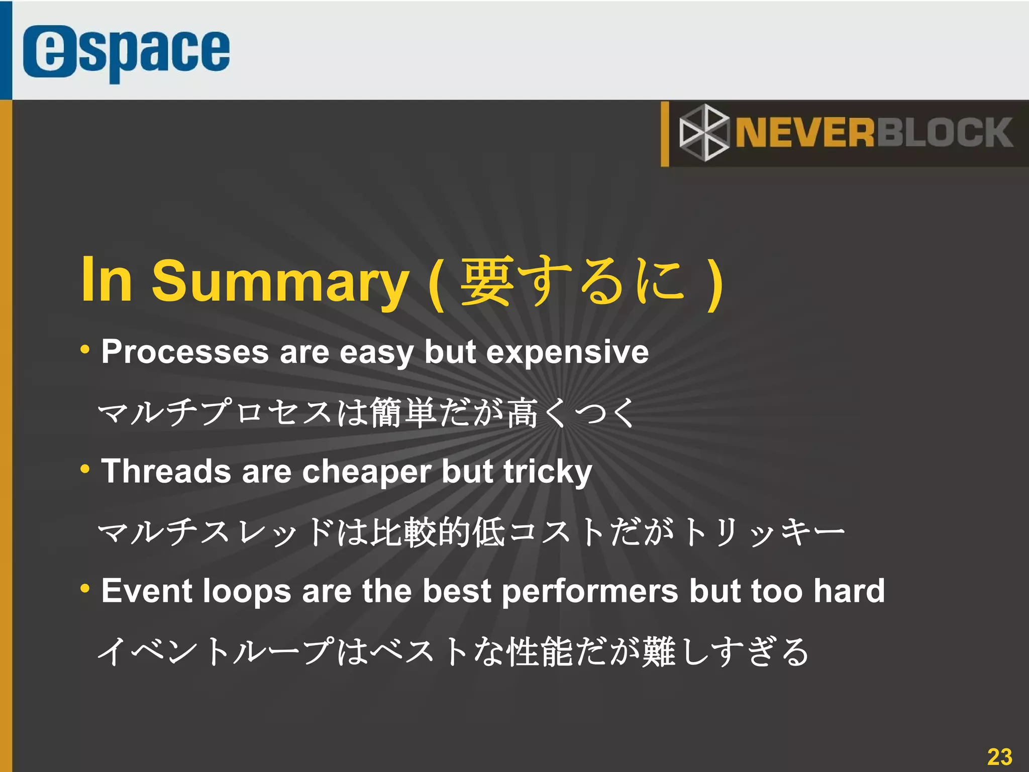23
• Processes are easy but expensive
マルチプロセスは簡単だが高くつく
• Threads are cheaper but tricky
マルチスレッドは比較的低コストだがトリッキー
• Event loops are the best performers but too hard
イベントループはベストな性能だが難しすぎる
In Summary ( 要するに )
 