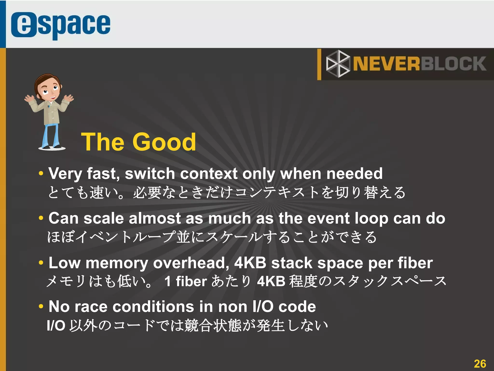 26
● Very fast, switch context only when needed
とても速い。必要なときだけコンテキストを切り替える
●
Can scale almost as much as the event loop can do
ほぼイベントループ並にスケールすることができる
● Low memory overhead, 4KB stack space per fiber
メモリはも低い。 1 fiber あたり 4KB 程度のスタックスペース
● No race conditions in non I/O code
I/O 以外のコードでは競合状態が発生しない
The Good
 
