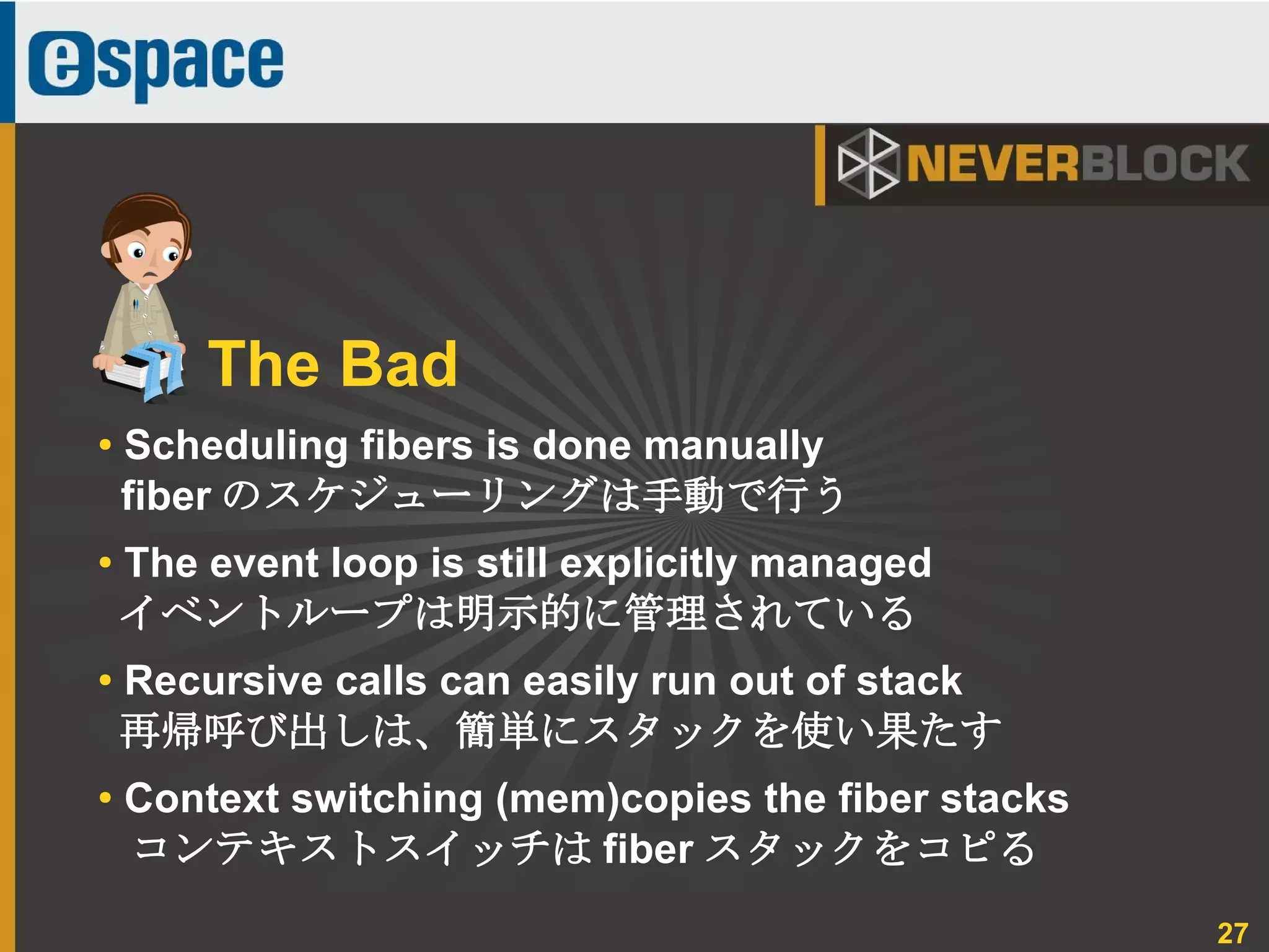 27
● Scheduling fibers is done manually
fiber のスケジューリングは手動で行う
● The event loop is still explicitly managed
イベントループは明示的に管理されている
● Recursive calls can easily run out of stack
再帰呼び出しは、簡単にスタックを使い果たす
●
Context switching (mem)copies the fiber stacks
コンテキストスイッチは fiber スタックをコピる
The Bad
 