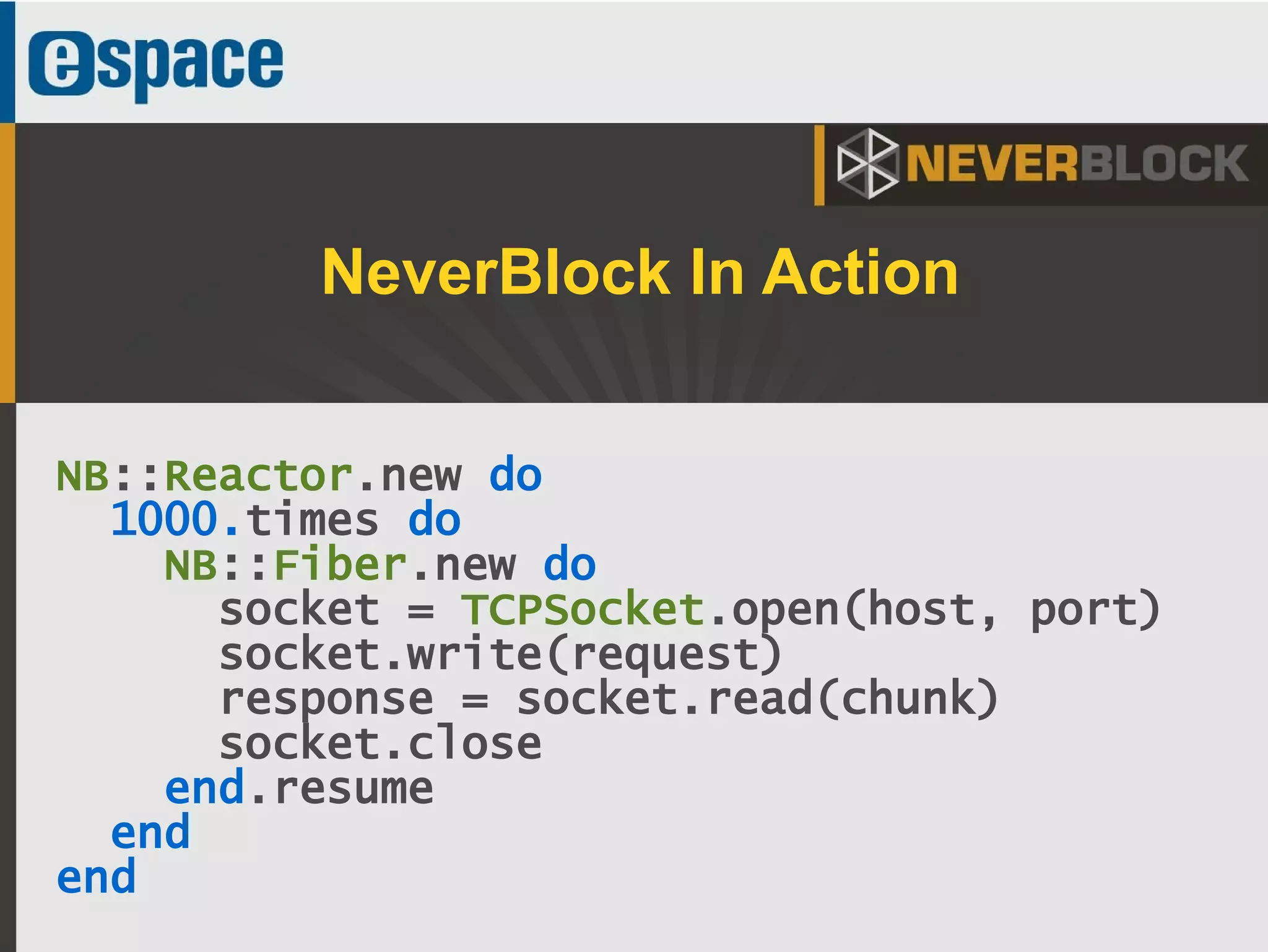 30
NB::Reactor.new do
1000.times do
NB::Fiber.new do
socket = TCPSocket.open(host, port)
socket.write(request)
response = socket.read(chunk)
socket.close
end.resume
end
end
NeverBlock In Action
 
