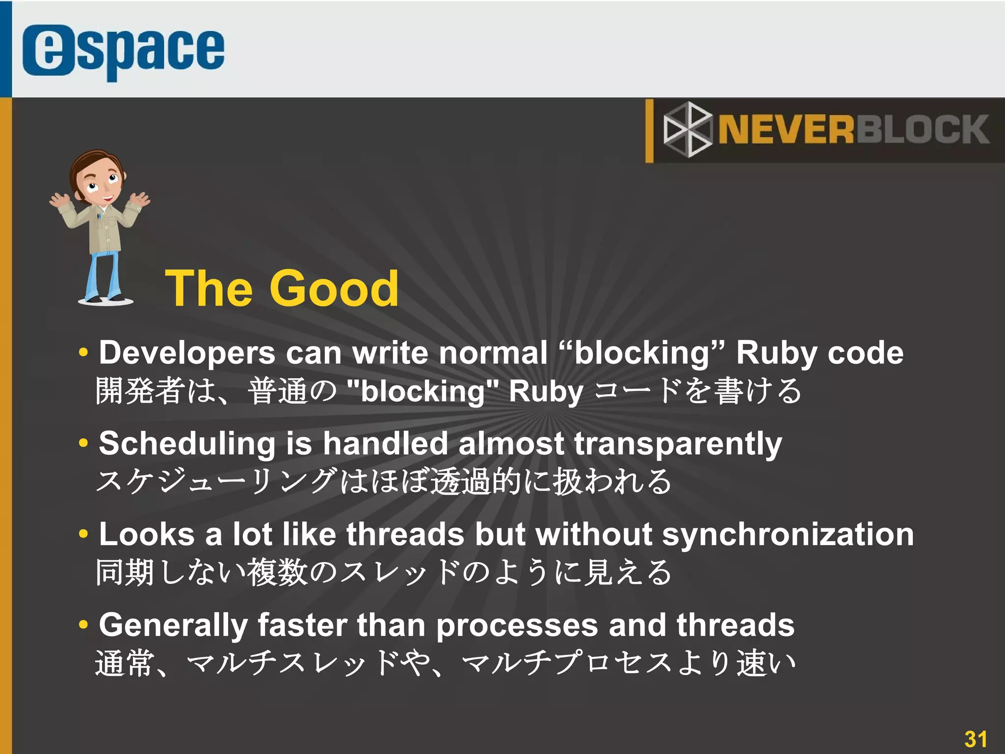 31
● Developers can write normal “blocking” Ruby code
開発者は、普通の "blocking" Ruby コードを書ける
●
Scheduling is handled almost transparently
スケジューリングはほぼ透過的に扱われる
● Looks a lot like threads but without synchronization
同期しない複数のスレッドのように見える
● Generally faster than processes and threads
通常、マルチスレッドや、マルチプロセスより速い
The Good
 