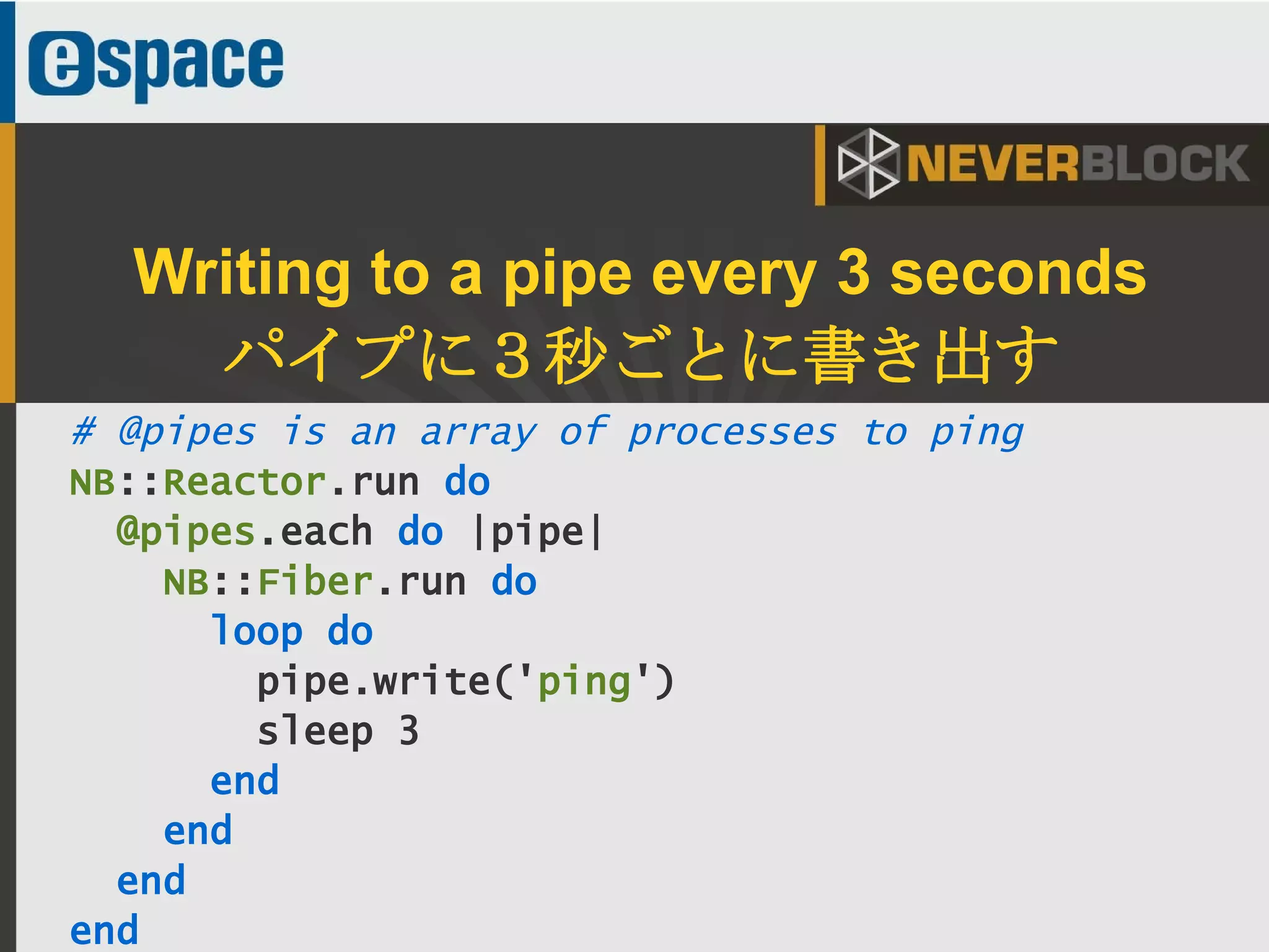 34
# @pipes is an array of processes to ping
NB::Reactor.run do
@pipes.each do |pipe|
NB::Fiber.run do
loop do
pipe.write('ping')
sleep 3
end
end
end
end
Writing to a pipe every 3 seconds
パイプに３秒ごとに書き出す
 