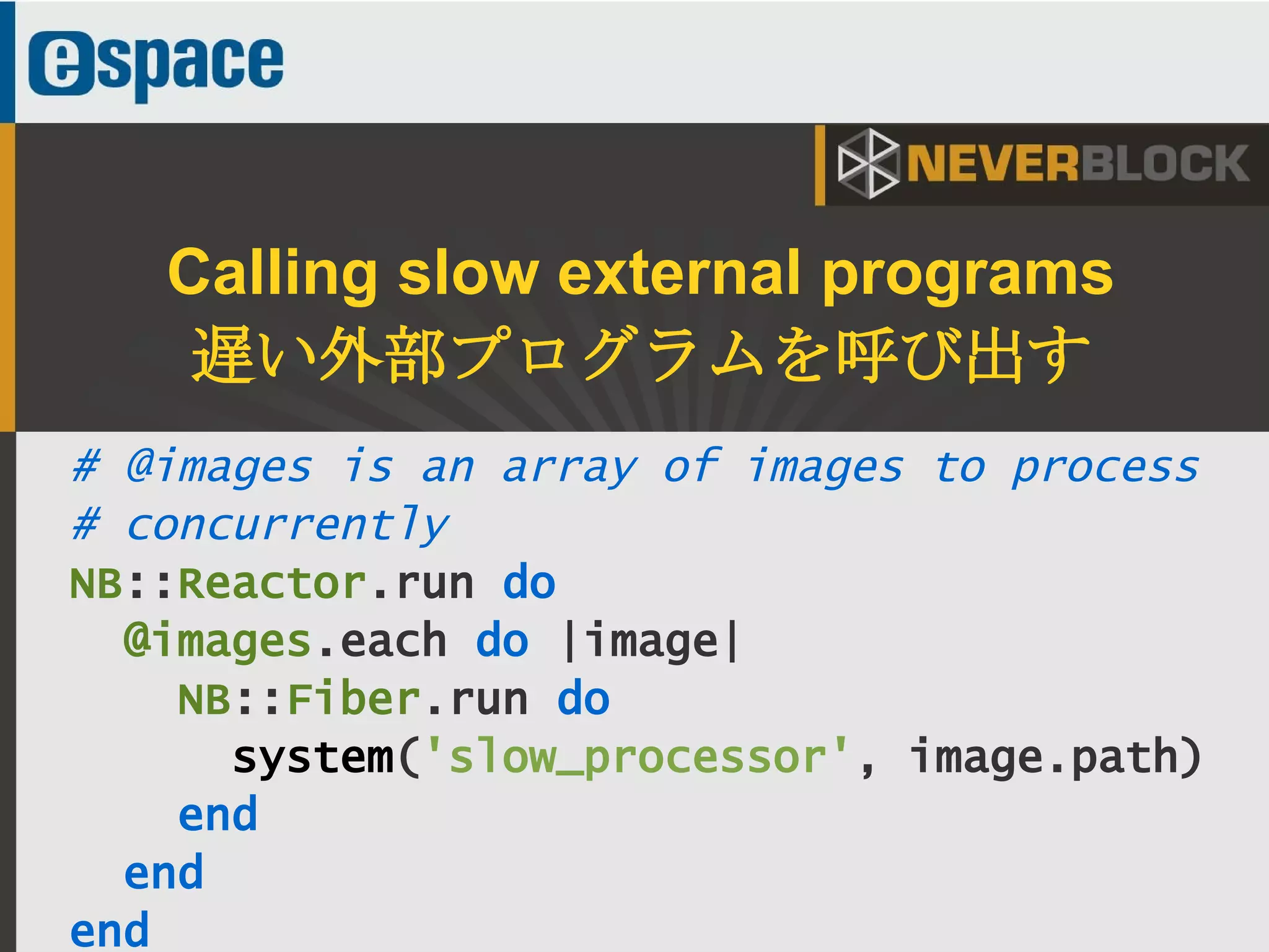 35
# @images is an array of images to process
# concurrently
NB::Reactor.run do
@images.each do |image|
NB::Fiber.run do
system('slow_processor', image.path)
end
end
end
Calling slow external programs
遅い外部プログラムを呼び出す
 
