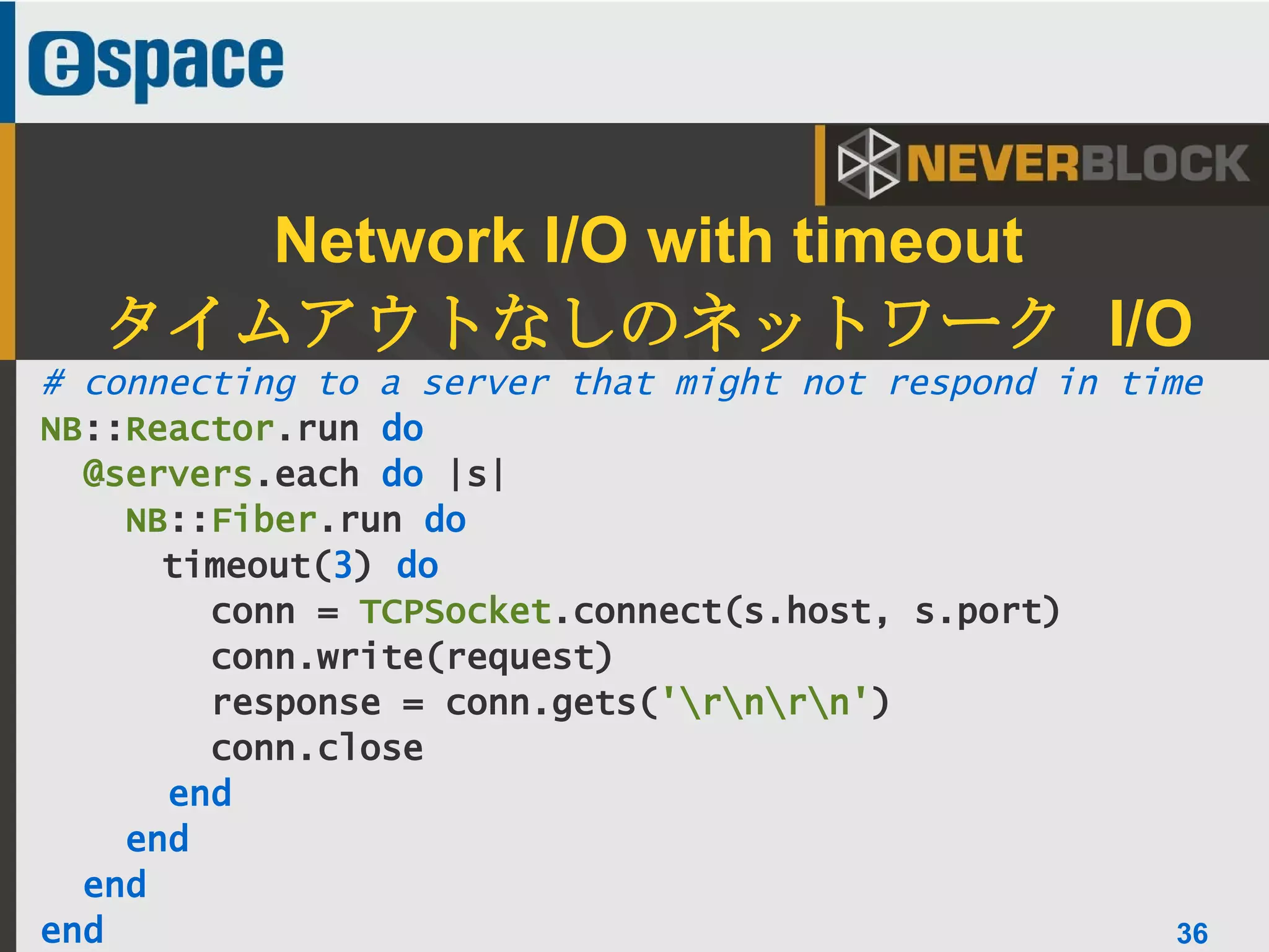 36
# connecting to a server that might not respond in time
NB::Reactor.run do
@servers.each do |s|
NB::Fiber.run do
timeout(3) do
conn = TCPSocket.connect(s.host, s.port)
conn.write(request)
response = conn.gets('rnrn')
conn.close
end
end
end
end
Network I/O with timeout
タイムアウトなしのネットワーク I/O
36
 
