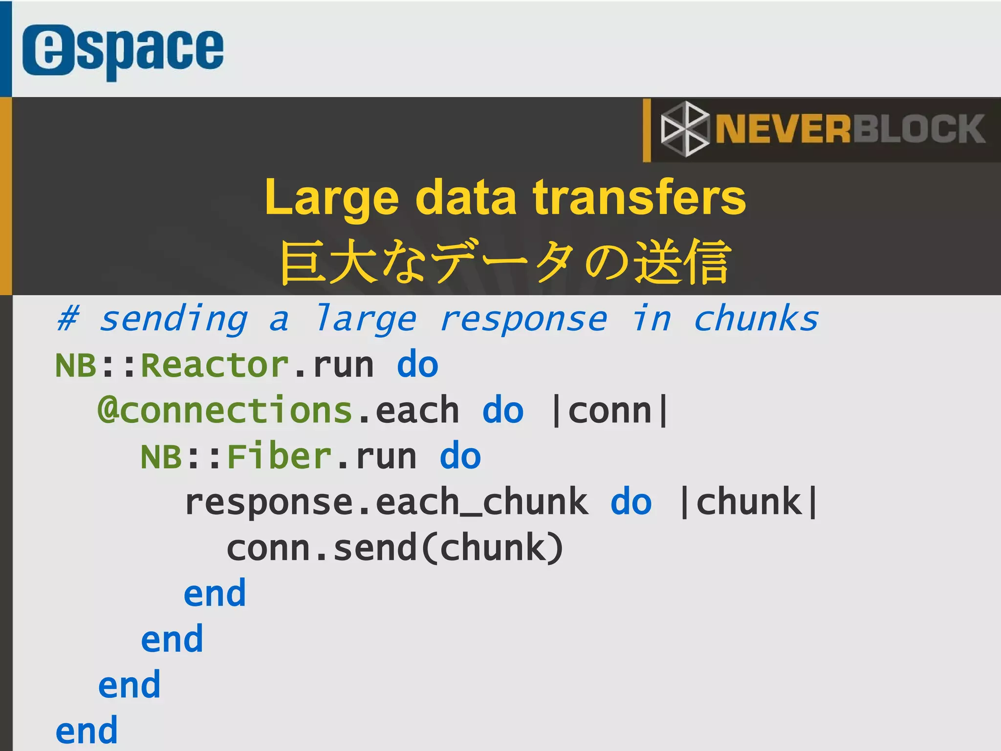 37
# sending a large response in chunks
NB::Reactor.run do
@connections.each do |conn|
NB::Fiber.run do
response.each_chunk do |chunk|
conn.send(chunk)
end
end
end
end
Large data transfers
巨大なデータの送信
 