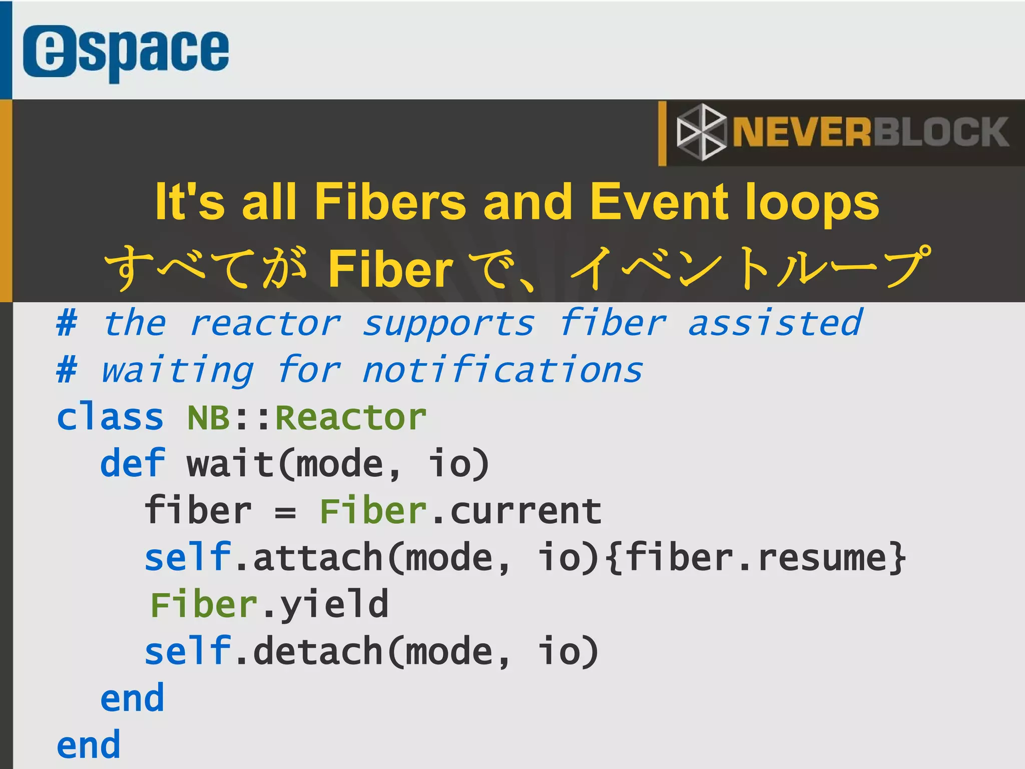 39
# the reactor supports fiber assisted
# waiting for notifications
class NB::Reactor
def wait(mode, io)
fiber = Fiber.current
self.attach(mode, io){fiber.resume}
Fiber.yield
self.detach(mode, io)
end
end
It's all Fibers and Event loops
すべてが Fiber で、イベントループ
 
