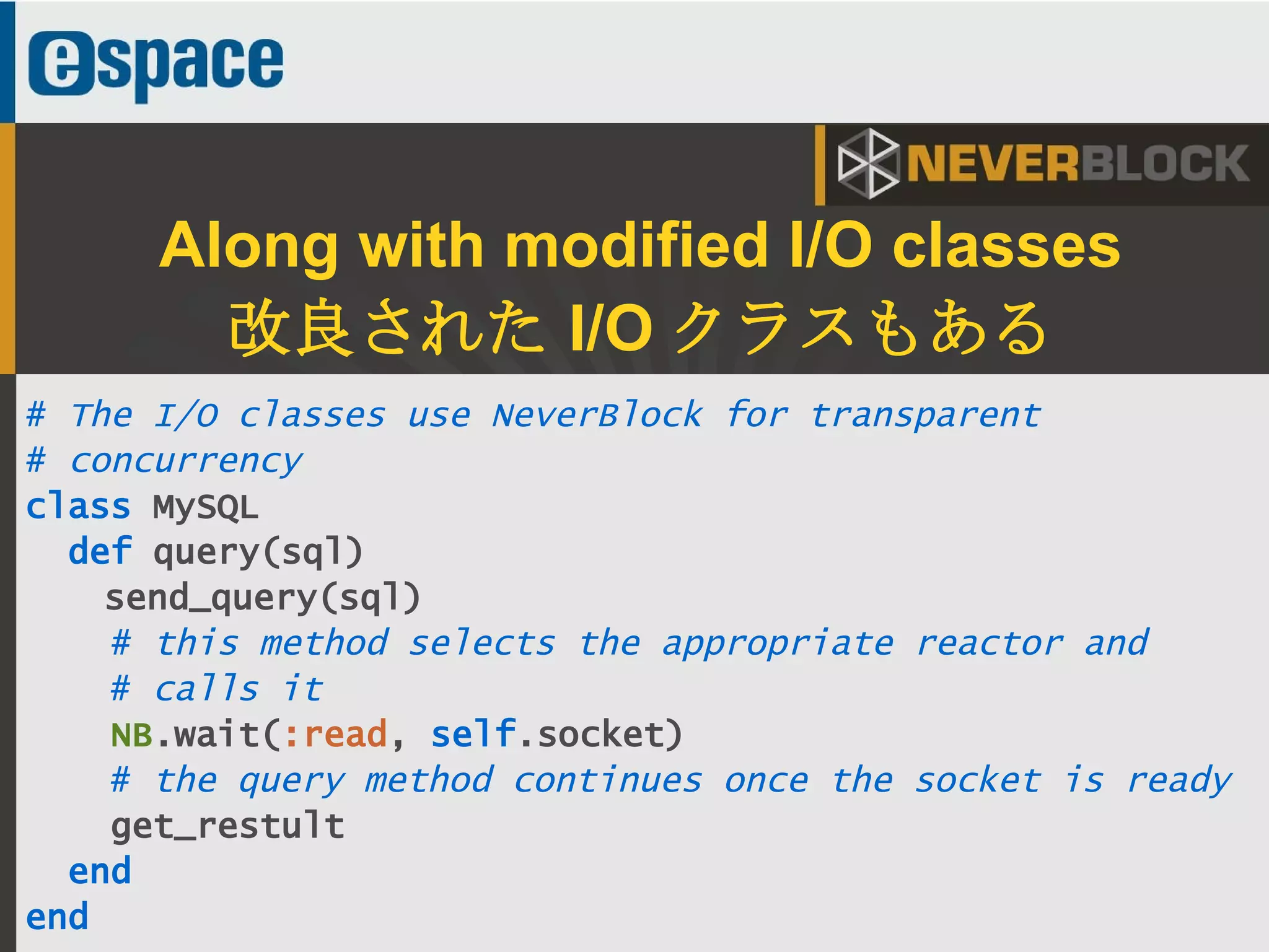 40
# The I/O classes use NeverBlock for transparent
# concurrency
class MySQL
def query(sql)
send_query(sql)
# this method selects the appropriate reactor and
# calls it
NB.wait(:read, self.socket)
# the query method continues once the socket is ready
get_restult
end
end
Along with modified I/O classes
改良された I/O クラスもある
 