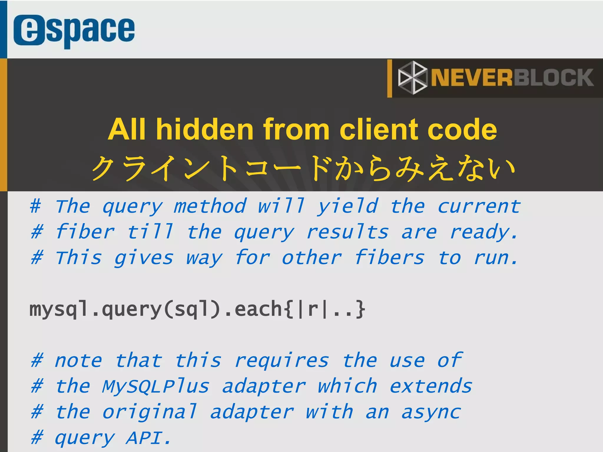 41
All hidden from client code
クライントコードからみえない
# The query method will yield the current
# fiber till the query results are ready.
# This gives way for other fibers to run.
mysql.query(sql).each{|r|..}
# note that this requires the use of
# the MySQLPlus adapter which extends
# the original adapter with an async
# query API.
 