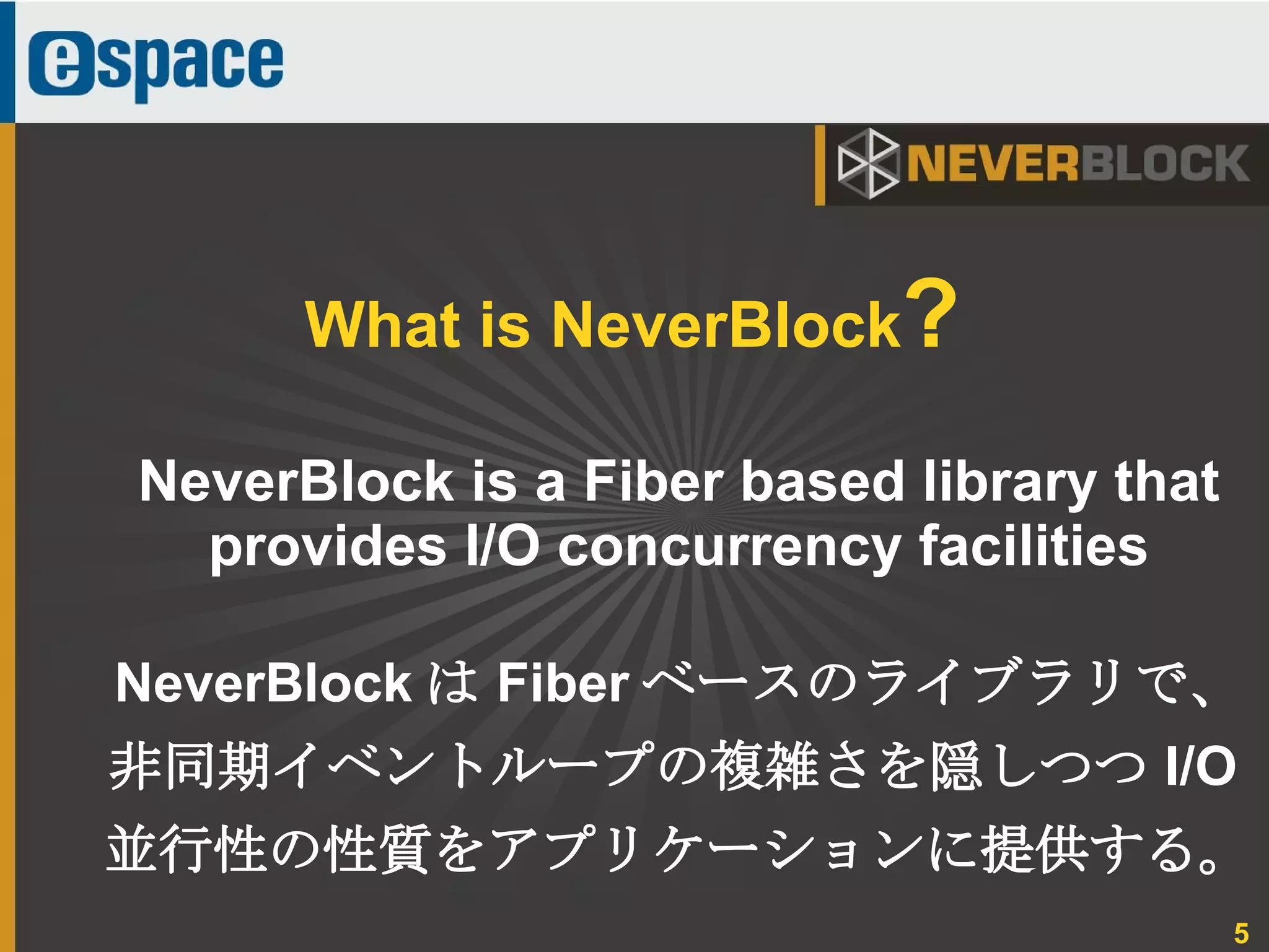 5
NeverBlock is a Fiber based library that
provides I/O concurrency facilities
NeverBlock は Fiber ベースのライブラリで、
非同期イベントループの複雑さを隠しつつ I/O
並行性の性質をアプリケーションに提供する。
What is NeverBlock?
 