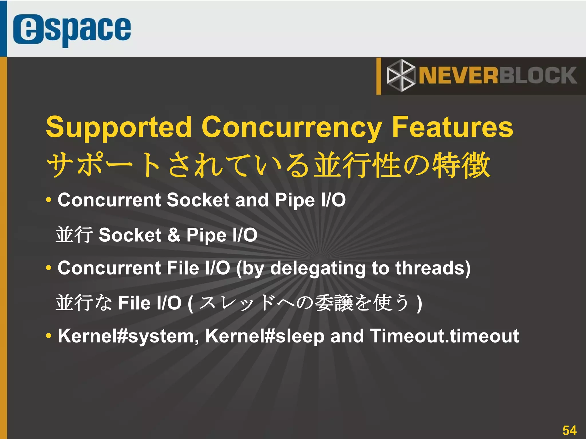 54
● Concurrent Socket and Pipe I/O
並行 Socket & Pipe I/O
● Concurrent File I/O (by delegating to threads)
並行な File I/O ( スレッドへの委譲を使う )
●
Kernel#system, Kernel#sleep and Timeout.timeout
Supported Concurrency Features
サポートされている並行性の特徴
 