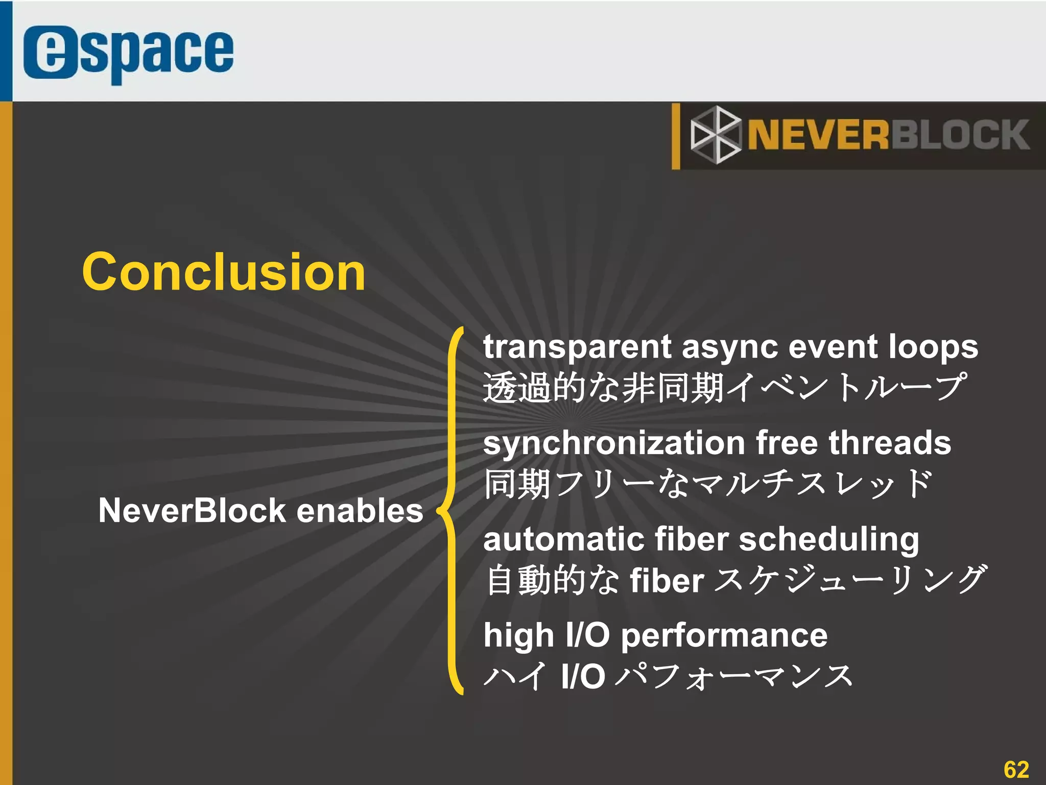 62
NeverBlock enables
Conclusion
transparent async event loops
透過的な非同期イベントループ
synchronization free threads
同期フリーなマルチスレッド
automatic fiber scheduling
自動的な fiber スケジューリング
high I/O performance
ハイ I/O パフォーマンス
 