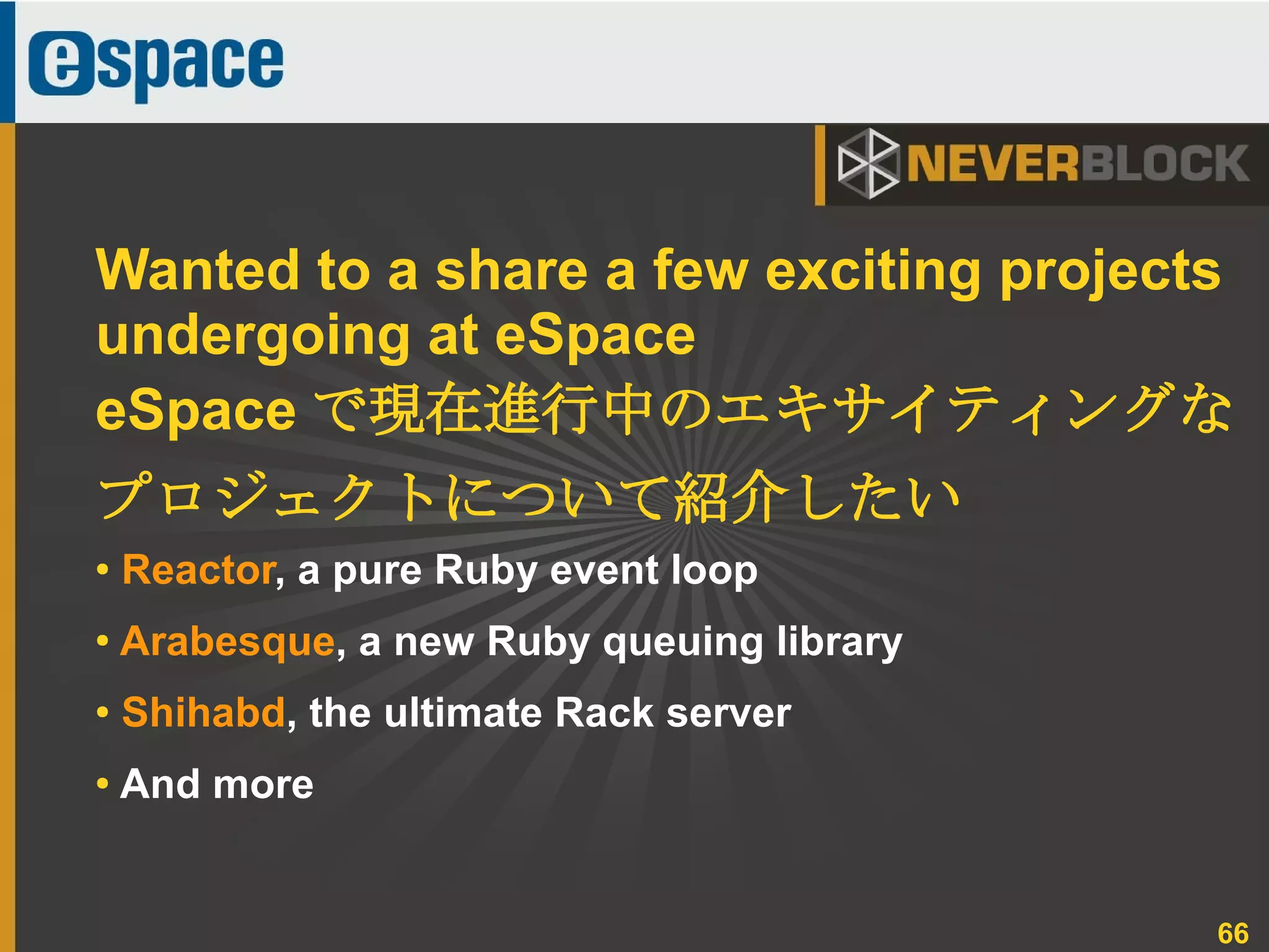 66
● Reactor, a pure Ruby event loop
●
Arabesque, a new Ruby queuing library
● Shihabd, the ultimate Rack server
●
And more
Wanted to a share a few exciting projects
undergoing at eSpace
eSpace で現在進行中のエキサイティングな
プロジェクトについて紹介したい
 