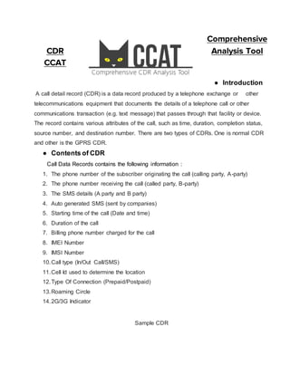 Comprehensive
CDR Analysis Tool
CCAT
● Introduction
A call detail record (CDR) is a data record produced by a telephone exchange or other
telecommunications equipment that documents the details of a telephone call or other
communications transaction (e.g. text message) that passes through that facility or device.
The record contains various attributes of the call, such as time, duration, completion status,
source number, and destination number. There are two types of CDRs. One is normal CDR
and other is the GPRS CDR.
● Contents of CDR
Call Data Records contains the following information :
1. The phone number of the subscriber originating the call (calling party, A-party)
2. The phone number receiving the call (called party, B-party)
3. The SMS details (A party and B party)
4. Auto generated SMS (sent by companies)
5. Starting time of the call (Date and time)
6. Duration of the call
7. Billing phone number charged for the call
8. IMEI Number
9. IMSI Number
10.Call type (In/Out Call/SMS)
11.Cell Id used to determine the location
12.Type Of Connection (Prepaid/Postpaid)
13.Roaming Circle
14.2G/3G Indicator
Sample CDR
 