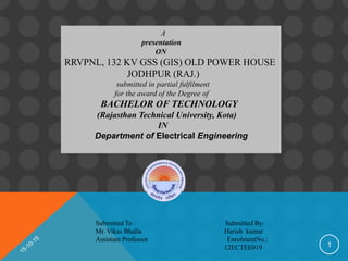 1
A
presentation
ON
RRVPNL, 132 KV GSS (GIS) OLD POWER HOUSE
JODHPUR (RAJ.)
submitted in partial fulfilment
for the award of the Degree of
BACHELOR OF TECHNOLOGY
(Rajasthan Technical University, Kota)
IN
Department of Electrical Engineering
Submitted To : Submitted By:
Mr. Vikas Bhalla Harish kumar
Assistant Professor EnrolmentNo.:
12ECTEE019
 