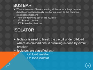 16
BUS BAR
 When a number of lines operating at the same voltage have to
directly connect electrically bus bar are used as the common
electrical component.
 There are following bus at the 132 gss:-
• 132 kv main bus bar
• 132 kv auxiliary bus bar
ISOLATOR
 Isolator is used to break the circuit under off-load
where as on-load circuit breaking is done by circuit
breaker
 Isolators are classified as:-
• Off load isolator
• On load isolator
 