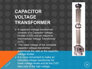 26
CAPACITOR
VOLTAGE
TRANSFORMER
 A capacitor voltage transformer
consists of a Capacitor Voltage
Divider (CVD) and an inductive
Intermediate Voltage Transformer
(IVT).
 The rated voltage of the complete
capacitor voltage transformer
determines the ratio at the capacitor
voltage divider.
 It is more convenient to make an
Inductive voltage transformer for
lower voltage levels and let the CVD
take care of the high voltage.
 