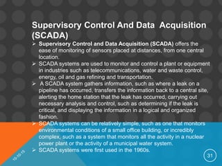 31
Supervisory Control And Data Acquisition
(SCADA)
 Supervisory Control and Data Acquisition (SCADA) offers the
ease of monitoring of sensors placed at distances, from one central
location.
 SCADA systems are used to monitor and control a plant or equipment
in industries such as telecommunications, water and waste control,
energy, oil and gas refining and transportation.
 A SCADA system gathers information, such as where a leak on a
pipeline has occurred, transfers the information back to a central site,
alerting the home station that the leak has occurred, carrying out
necessary analysis and control, such as determining if the leak is
critical, and displaying the information in a logical and organized
fashion.
 SCADA systems can be relatively simple, such as one that monitors
environmental conditions of a small office building, or incredibly
complex, such as a system that monitors all the activity in a nuclear
power plant or the activity of a municipal water system.
 SCADA systems were first used in the 1960s.
 