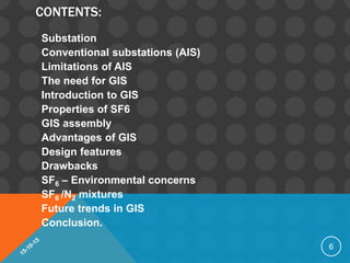 CONTENTS:
Substation
Conventional substations (AIS)
Limitations of AIS
The need for GIS
Introduction to GIS
Properties of SF6
GIS assembly
Advantages of GIS
Design features
Drawbacks
SF6 – Environmental concerns
SF6 /N2 mixtures
Future trends in GIS
Conclusion.
6
 