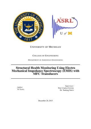 UNIVERSITY OF MICHIGAN
COLLEGE OF ENGINEERING
DEPARTMENT OF AEROSPACE ENGINEERING
Structural Health Monitoring Using Electro
Mechanical Impedance Spectroscopy (EMIS) with
MFC Transducers
Author:
Yi YANG
Supervisor:
Prof. Carlos CESNIK
Dr. Yanfeng SHEN
December 20, 2015
 