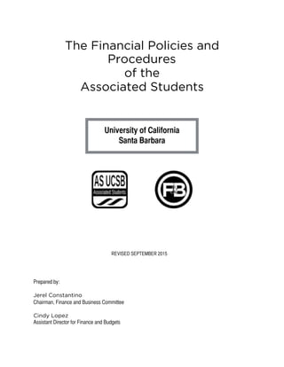 The Financial Policies and
Procedures
of the
Associated Students
University of California
Santa Barbara
Prepared by:
Jerel Constantino
Chairman, Finance and Business Committee
Cindy Lopez
Assistant Director for Finance and Budgets 
REVISED SEPTEMBER 2015
 